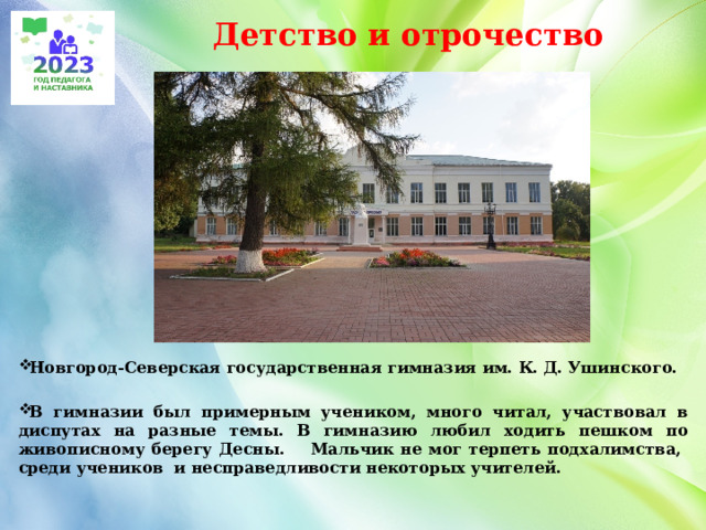 Детство и отрочество Новгород-Северская государственная гимназия им. К. Д. Ушинского.  В гимназии был примерным учеником, много читал, участвовал в диспутах на разные темы. В гимназию любил ходить пешком по живописному берегу Десны. Мальчик не мог терпеть подхалимства, среди учеников и несправедливости некоторых учителей. 