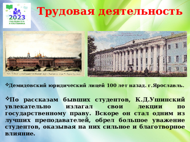 Трудовая деятельность Демидовский юридический лицей 100 лет назад. г.Ярославль.  По рассказам бывших студентов, К.Д.Ушинский увлекательно излагал свои лекции по государственному праву. Вскоре он стал одним из лучших преподавателей, обрел большое уважение студентов, оказывая на них сильное и благотворное влияние.   