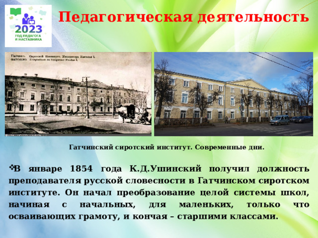 Педагогическая деятельность  Гатчинский сиротский институт. Современные дни.  В январе 1854 года К.Д.Ушинский получил должность преподавателя русской словесности в Гатчинском сиротском институте. Он начал преобразование целой системы школ, начиная с начальных, для маленьких, только что осваивающих грамоту, и кончая – старшими классами.   