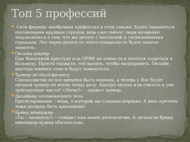 Топ 5 профессий  Сити-фермер -необычная профессия в этом списке. Будет заниматься озеленением крупных городов, ведь уже сейчас люди начинают задумываться о том, что же делать с экологией и загрязненными городами. Лет через десять от этого специалиста будет многое зависеть. Онлайн-доктор  При банальной простуде или ОРВИ не очень-то и хочется тащиться в больницу. Просто скажите, что выпить, чтобы выздороветь. Онлайн-доктора именно этим и будут заниматься. Тренер по mind-фитнесу  Саморазвитие во все времена было модным, а теперь у Вас будет личный тренер по всему этому делу. Быстро читать или считать в уме трёхзначные числа? «Легко!» – скажет тренер. Дизайнер человеческого тела  Протезирование – вещь, о которой мы слышим нередко. А ведь протезы тоже должны быть красивыми! Бренд менеджер  «Ты – личность!» – говорит нам новое десятилетие. А личности бренд менеджер нужен обязательно. 