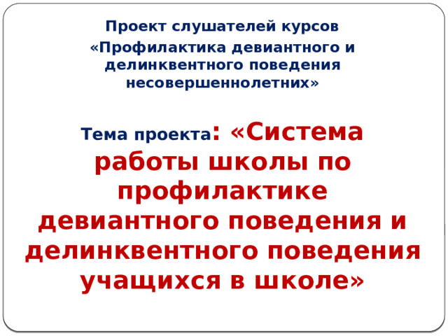 Проект слушателей курсов «Профилактика девиантного и делинквентного поведения несовершеннолетних»  Тема проекта : «Система работы школы по профилактике девиантного поведения и делинквентного поведения учащихся в школе»   