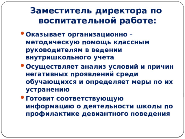 Заместитель директора по воспитательной работе: Оказывает организационно – методическую помощь классным руководителям в ведении внутришкольного учета Осуществляет анализ условий и причин негативных проявлений среди обучающихся и определяет меры по их устранению Готовит соответствующую информацию о деятельности школы по профилактике девиантного поведения 