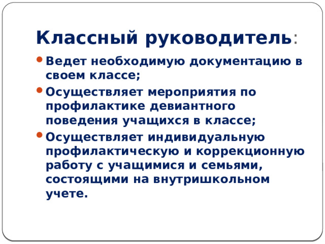 Классный руководитель : Ведет необходимую документацию в своем классе; Осуществляет мероприятия по профилактике девиантного поведения учащихся в классе; Осуществляет индивидуальную профилактическую и коррекционную работу с учащимися и семьями, состоящими на внутришкольном учете. 