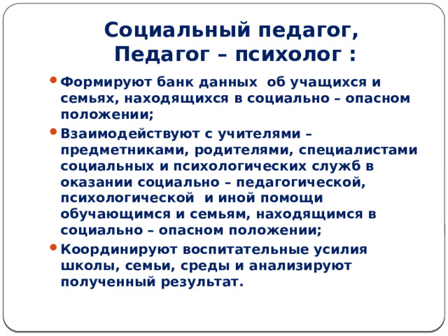 Социальный педагог,  Педагог – психолог : Формируют банк данных об учащихся и семьях, находящихся в социально – опасном положении; Взаимодействуют с учителями – предметниками, родителями, специалистами социальных и психологических служб в оказании социально – педагогической, психологической и иной помощи обучающимся и семьям, находящимся в социально – опасном положении; Координируют воспитательные усилия школы, семьи, среды и анализируют полученный результат. 