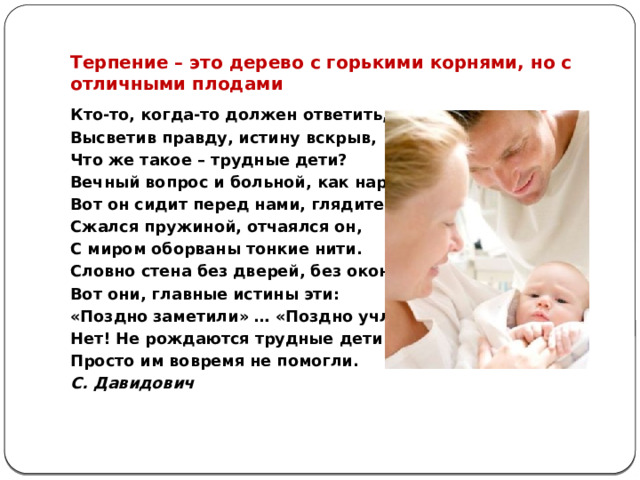 Терпение – это дерево с горькими корнями, но с отличными плодами Кто-то, когда-то должен ответить, Высветив правду, истину вскрыв, Что же такое – трудные дети? Вечный вопрос и больной, как нарыв. Вот он сидит перед нами, глядите, Сжался пружиной, отчаялся он, С миром оборваны тонкие нити. Словно стена без дверей, без окон. Вот они, главные истины эти: «Поздно заметили» … «Поздно учли» … Нет! Не рождаются трудные дети! Просто им вовремя не помогли. С. Давидович   