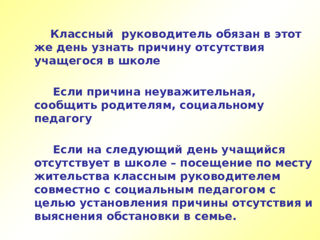  Классный руководитель обязан в этот же день узнать причину отсутствия учащегося в школе   Если причина неуважительная, сообщить родителям, социальному педагогу   Если на следующий день учащийся отсутствует в школе – посещение по месту жительства классным руководителем совместно с социальным педагогом с целью установления причины отсутствия и выяснения обстановки в семье.  