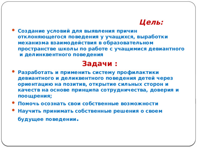  Цель:   Создание условий для выявления причин отклоняющегося поведения у учащихся, выработки механизма взаимодействия в образовательном пространстве школы по работе с учащимися девиантного и делинквентного поведения  Задачи : Разработать и применить систему профилактики девиантного и деликвентного поведения детей через ориентацию на позитив, открытие сильных сторон и качеств на основе принципа сотрудничества, доверия и поощрения; Помочь осознать свои собственные возможности Научить принимать собственные решения о своем будущее поведении . 
