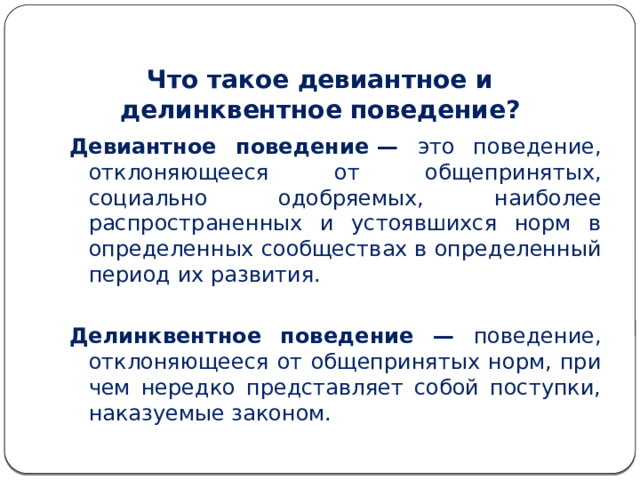 Что такое девиантное и делинквентное поведение? Девиантное поведение — это поведение, отклоняющееся от общепринятых, социально одобряемых, наиболее распространенных и устоявшихся норм в определенных сообществах в определенный период их развития.  Делинквентное поведение — поведение, отклоняющееся от общепринятых норм, при­чем нередко представляет собой поступки, наказуемые законом. 