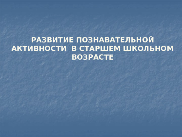   РАЗВИТИЕ ПОЗНАВАТЕЛЬНОЙ АКТИВНОСТИ В СТАРШЕМ ШКОЛЬНОМ ВОЗРАСТЕ 