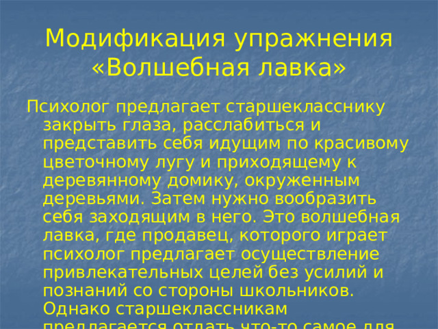 Модификация упражнения «Волшебная лавка» Психолог предлагает старшекласснику закрыть глаза, расслабиться и представить себя идущим по красивому цветочному лугу и приходящему к деревянному домику, окруженным деревьями. Затем нужно вообразить себя заходящим в него. Это волшебная лавка, где продавец, которого играет психолог предлагает осуществление привлекательных целей без усилий и познаний со стороны школьников. Однако старшеклассникам предлагается отдать что-то самое для него дорогое. 