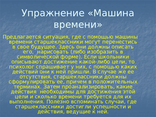 Упражнение «Машина времени» Предлагается ситуация, где с помощью машины времени старшеклассники могут перенестись в свое будущее. Здесь они должны описать его, нарисовать (либо изобразить в символической форме). Если школьники описывают достижение какой-либо цели, то психолог спрашивает у них, с помощью каких действий они к ней пришли. В случае же ее отсутствия, старшеклассники должны сформулировать ее, причем в положительных терминах. Затем проанализировать, какие действия необходимы для достижения этой цели и сколько времени требуется для их выполнения. Полезно вспоминать случаи, где старшеклассники достигли успешности и действия, ведущие к ней. 