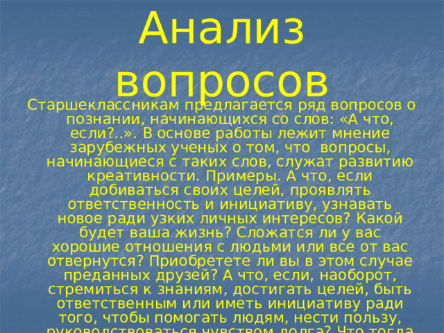 Анализ вопросов Старшеклассникам предлагается ряд вопросов о познании, начинающихся со слов: «А что, если?..». В основе работы лежит мнение зарубежных ученых о том, что вопросы, начинающиеся с таких слов, служат развитию креативности. Примеры. А что, если добиваться своих целей, проявлять ответственность и инициативу, узнавать новое ради узких личных интересов? Какой будет ваша жизнь? Сложатся ли у вас хорошие отношения с людьми или все от вас отвернутся? Приобретете ли вы в этом случае преданных друзей? А что, если, наоборот, стремиться к знаниям, достигать целей, быть ответственным или иметь инициативу ради того, чтобы помогать людям, нести пользу, руководствоваться чувством долга? Что тогда у вас будет положительного? Чего вы достигнете? 