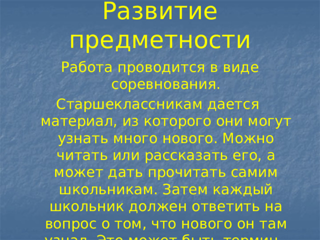 Развитие предметности Работа проводится в виде соревнования. Старшеклассникам дается материал, из которого они могут узнать много нового. Можно читать или рассказать его, а может дать прочитать самим школьникам. Затем каждый школьник должен ответить на вопрос о том, что нового он там узнал. Это может быть термин, факт и т.п. Победители те, кто узнал больше всех. 
