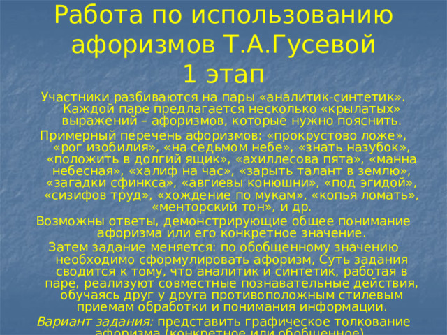 Работа по использованию афоризмов Т.А.Гусевой  1 этап Участники разбиваются на пары «аналитик-синтетик». Каждой паре предлагается несколько «крылатых» выражений – афоризмов, которые нужно пояснить. Примерный перечень афоризмов: «прокрустово ложе», «рог изобилия», «на седьмом небе», «знать назубок», «положить в долгий ящик», «ахиллесова пята», «манна небесная», «халиф на час», «зарыть талант в землю», «загадки сфинкса», «авгиевы конюшни», «под эгидой», «сизифов труд», «хождение по мукам», «копья ломать», «менторский тон», и др. Возможны ответы, демонстрирующие общее понимание афоризма или его конкретное значение. Затем задание меняется: по обобщенному значению необходимо сформулировать афоризм, Суть задания сводится к тому, что аналитик и синтетик, работая в паре, реализуют совместные познавательные действия, обучаясь друг у друга противоположным стилевым приемам обработки и понимания информации. Вариант задания: представить графическое толкование афоризма (конкретное или обобщенное). 