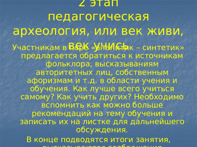 2 этап  педагогическая археология, или век живи, век учись Участникам в паре «аналитик – синтетик» предлагается обратиться к источникам фольклора, высказываниям авторитетных лиц, собственным афоризмам и т.д. в области учения и обучения. Как лучше всего учиться самому? Как учить других? Необходимо вспомнить как можно больше рекомендаций на тему обучения и записать их на листке для дальнейшего обсуждения. В конце подводятся итоги занятия, высказываются соображения участников о наиболее оригинальных высказываниях. 