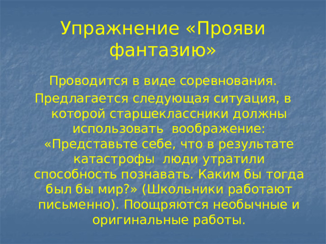 Упражнение «Прояви фантазию» Проводится в виде соревнования. Предлагается следующая ситуация, в которой старшеклассники должны использовать воображение: «Представьте себе, что в результате катастрофы люди утратили способность познавать. Каким бы тогда был бы мир?» (Школьники работают письменно). Поощряются необычные и оригинальные работы. 