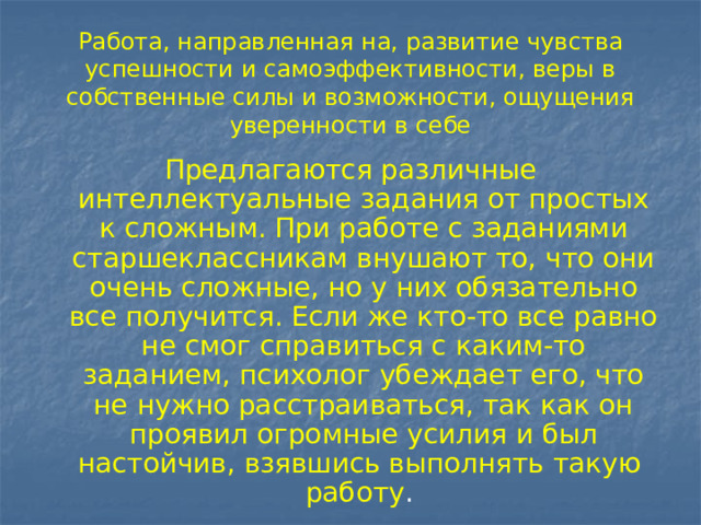 Работа, направленная на, развитие чувства успешности и самоэффективности, веры в собственные силы и возможности, ощущения уверенности в себе Предлагаются различные интеллектуальные задания от простых к сложным. При работе с заданиями старшеклассникам внушают то, что они очень сложные, но у них обязательно все получится. Если же кто-то все равно не смог справиться с каким-то заданием, психолог убеждает его, что не нужно расстраиваться, так как он проявил огромные усилия и был настойчив, взявшись выполнять такую работу . 