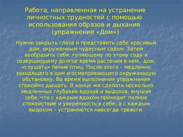 Работа, направленная на устранение личностных трудностей c помощью использования образов и дыхания  (упражнение «Дом») Нужно закрыть глаза и представить себе красивый дом, окруженным чудесным садом. Затем вообразить себя, гуляющему по этому саду и созерцающему долгое время растения в нем, дом, «слушать» пение птиц. После этого – медленно заходящего в дом и осматривающего окружающую обстановку. Во время выполнения упражнения спокойно дышать. В конце же сделать несколько медленных глубоких вдохов и выдохов, внушая себе, что с каждым вдохом приходит полное спокойствие и уверенность в себе, а с каждым выдохом – устраняются навсегда тревоги. 