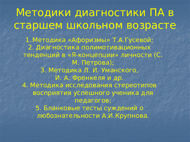 Методики диагностики ПА в старшем школьном возрасте Методика «Афоризмы» Т.А.Гусевой; 2. Диагностика полимотивационных тенденций в «Я-концепции» личности (С. М. Петрова); 3. Методика Л. И. Уманского, И. А. Френкеля и др. 4. Методика исследования стереотипов восприятия успешного ученика для педагогов; 5. Бланковые тесты суждений о любознательности А.И.Крупнова. 