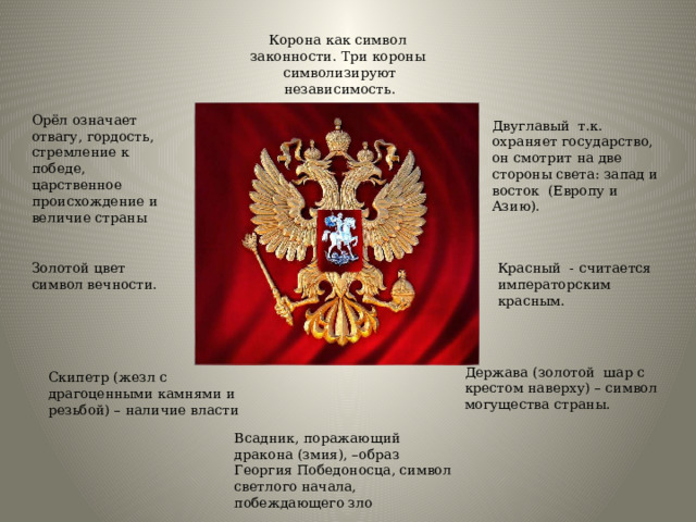 Корона как символ законности. Три короны символизируют независимость. Орёл означает отвагу, гордость, стремление к победе, царственное происхождение и величие страны Двуглавый т.к. охраняет государство, он смотрит на две стороны света: запад и восток (Европу и Азию). Золотой цвет символ вечности. Красный - считается императорским красным. Держава (золотой шар с крестом наверху) – символ могущества страны. Скипетр (жезл с драгоценными камнями и резьбой) – наличие власти Всадник, поражающий дракона (змия), –образ Георгия Победоносца, символ светлого начала, побеждающего зло 