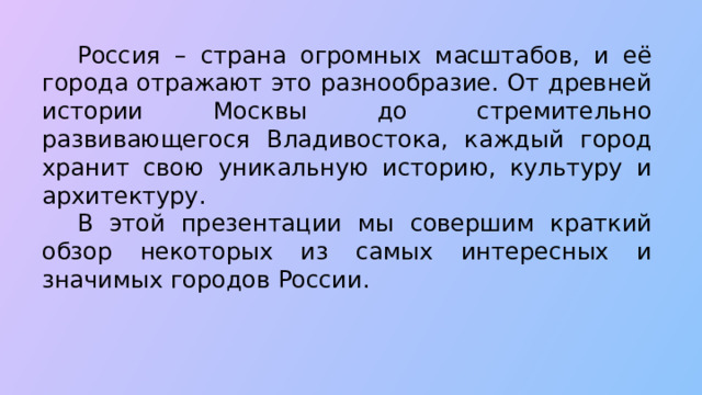  Россия – страна огромных масштабов, и её города отражают это разнообразие. От древней истории Москвы до стремительно развивающегося Владивостока, каждый город хранит свою уникальную историю, культуру и архитектуру.  В этой презентации мы совершим краткий обзор некоторых из самых интересных и значимых городов России.  