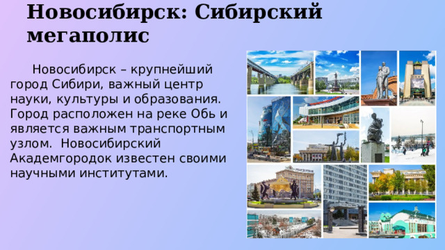 Новосибирск: Сибирский мегаполис  Новосибирск – крупнейший город Сибири, важный центр науки, культуры и образования. Город расположен на реке Обь и является важным транспортным узлом. Новосибирский Академгородок известен своими научными институтами.  