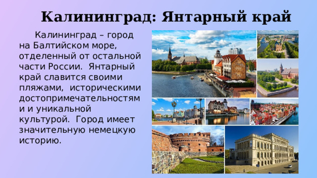 Калининград: Янтарный край  Калининград – город на Балтийском море, отделенный от остальной части России. Янтарный край славится своими пляжами, историческими достопримечательностями и уникальной культурой. Город имеет значительную немецкую историю.  