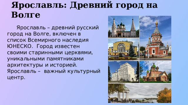 Ярославль: Древний город на Волге  Ярославль – древний русский город на Волге, включен в список Всемирного наследия ЮНЕСКО. Город известен своими старинными церквями, уникальными памятниками архитектуры и историей. Ярославль – важный культурный центр.  