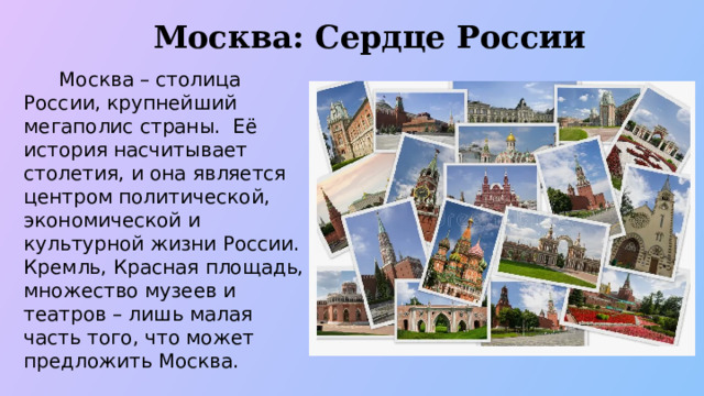 Москва: Сердце России  Москва – столица России, крупнейший мегаполис страны. Её история насчитывает столетия, и она является центром политической, экономической и культурной жизни России. Кремль, Красная площадь, множество музеев и театров – лишь малая часть того, что может предложить Москва.  