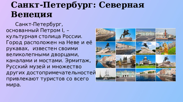 Санкт-Петербург: Северная Венеция  Санкт-Петербург, основанный Петром I, – культурная столица России. Город расположен на Неве и её рукавах, известен своими великолепными дворцами, каналами и мостами. Эрмитаж, Русский музей и множество других достопримечательностей привлекают туристов со всего мира .  