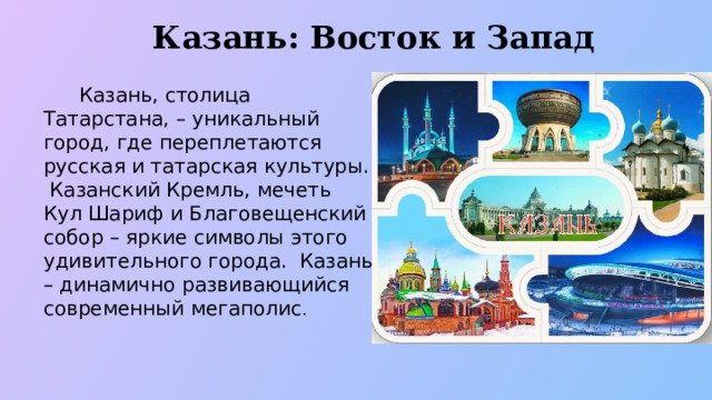 Казань: Восток и Запад  Казань, столица Татарстана, – уникальный город, где переплетаются русская и татарская культуры. Казанский Кремль, мечеть Кул Шариф и Благовещенский собор – яркие символы этого удивительного города. Казань – динамично развивающийся современный мегаполис .  