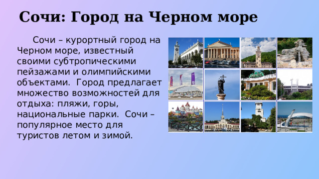 Сочи: Город на Черном море  Сочи – курортный город на Черном море, известный своими субтропическими пейзажами и олимпийскими объектами. Город предлагает множество возможностей для отдыха: пляжи, горы, национальные парки. Сочи – популярное место для туристов летом и зимой.  