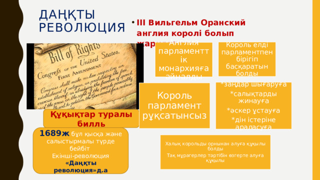 Даңқты  революция ІІІ Вильгельм Оранский англия королі болып жарияланды Король елді парламентпен бірігіп басқаратын болды Англия парламенттік монархияға айналды *заңдар шығаруға *салықтарды жинауға *әскер ұстауға *дін істеріне араласуға Король парламент рұқсатынсыз Құқықтар туралы билль 1689ж бұл қысқа және салыстырмалы түрде бейбіт Екінші-революция «Даңқты революция»д.а Халық корольды орнынан алуға құқылы болды Тақ мұрагерлер тәртібін өзгерте алуға құқылы 