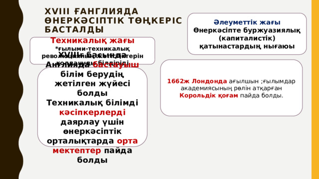 ХVIII ғАнглияда  өнеркәсіптік төңкеріс  басталды Әлеуметтік жағы Өнеркәсіпте буржуазиялық (капиталистік) қатынастардың нығаюы Техникалық жағы *ғылыми-техникалық революцияның жетістіктерін қолдануды білдіріді 1662ж Лондонда ағылшын ;ғылымдар академиясының рөлін атқарған Корольдік қоғам пайда болды. ХVІІІғ басында Англияда бастауыш білім берудің жетілген жүйесі болды Техникалық білімді кәсіпкерлерді даярлау үшін өнеркәсіптік орталықтарда орта мектептер пайда болды 