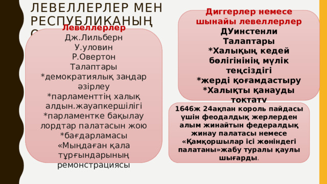 Левеллерлер мен  республиканың орнауы Диггерлер немесе шынайы левеллерлер ДУинстенли Талаптары *Халықың кедей бөлігінінің мүлік теңсіздігі *жерді қоғамдастыру *Халықты қанауды тоқтату Левеллерлер Дж.Лильберн У.уловин Р.Овертон Талаптары *демократиялық заңдар әзірлеу *парламенттің халық алдын.жауапкершілігі *парламентке бақылау лордтар палатасын жою *бағдарламасы «Мыңдаған қала тұрғындарының ремонстрациясы 1646ж 24ақпан король пайдасы үшін феодалдық жерлерден алым жинайтын федералдық жинау палатасы немесе «Қамқоршылар ісі жөніндегі палатаны»жабу туралы қаулы шығарды . 