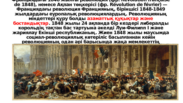 Франциядағы 1848 жылғы революция (фр. Révolution française de 1848), немесе Ақпан төңкерісі (фр. Révolution de février) — Франциядағы революция Францияның, біріншісі 1848-1849 жылдардағы еуропалық революциялардың. Революцияның міндеттері құру болды азаматтық құқықтар және бостандықтар . 1848 жылы 24 ақпанда бір кездері либералды корольдің тақтан бас тартуына әкелді Луи-Филипп I және жариялау Екінші республиканың. Жиен 1848 жылы маусымда социал-революциялық көтеріліс басылғаннан кейін революцияның одан әрі барысында жаңа мемлекеттің президенттігіне сайланды. Наполеон Бонапарттың, Луи-Наполеон Бонапарт. 