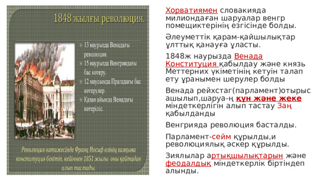 Хорватиямен словакияда милиондаған шаруалар венгр помещиктерінің езгісінде болды. Әлеуметтік қарам-қайшылықтар ұлттық қанауға ұласты. 1848ж наурызда Венада Конституция қабылдау және князь Меттерних үкіметінің кетуін талап ету ұранымен шерулер болды Венада рейхстаг(парламент)отырыс ашылып,шаруа-ң құн және жеке міндеткерлігін алып тастау Заң қабылданды Венгрияда революция басталды. Парламент- сейм құрылды,и революциялық әскер құрылды. Зиялылар а ртықшылықтарын және феодалдық міндеткерлік біртіндеп алынды. 