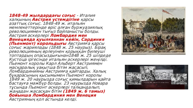  1848-49 жылдардағы соғыс - Италия халқының Австрия үстемдігіне қарсы азаттық соғыс. 1848-49 ж. итальян мемлекеттерінде өріс алған буржуазиялық революциямен тығыз байланысты болды. Австрия әскерлері Ломбардия мен Венецияда қуылғаннан кейін, Сардиния (Пьенмонт) корольдығы Австрияға қарсы соғыс жариялады (1848 ж. 25 наурыз). Бірақ революцияның өрлеуінен қорыққан билеуші топтардың опасыздығынан1848 ж. 25 шілдеде Кустоца іргесінде итальян әскерлері жеңілді. Пьемонт королы Карл Альберт Австриямен масқаралық уақытша бітім жасасып, Ломбардинияны Австрияға қайтарды. Халық бұқарасының қысымымен Пьемонт королы 1849 ж. 20 наурызда соғыс қимылдарын қайта бастауға мәжбүр болды. 23 наурызда Новара тұсында Пьемонт әскерлері талқандалып, жаңадан жасасқан бітім (1849 ж. 6 тамыз) бойынша Ломбардиния мен Венеция Австрияның қол астында келді. 