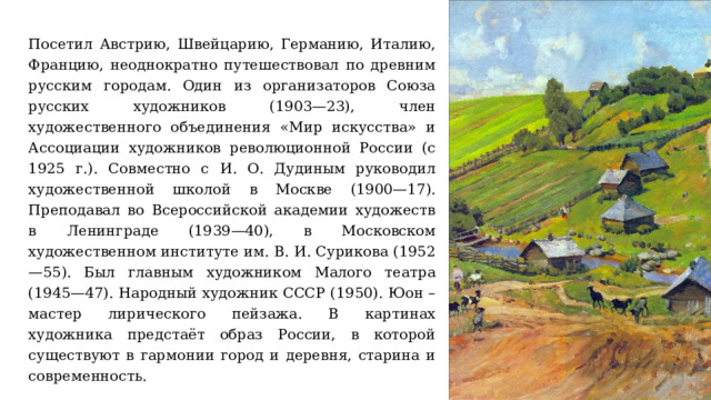 Посетил Австрию, Швейцарию, Германию, Италию, Францию, неоднократно путешествовал по древним русским городам. Один из организаторов Союза русских художников (1903—23), член художественного объединения «Мир искусства» и Ассоциации художников революционной России (с 1925 г.). Совместно с И. О. Дудиным руководил художественной школой в Москве (1900—17). Преподавал во Всероссийской академии художеств в Ленинграде (1939—40), в Московском художественном институте им. В. И. Сурикова (1952—55). Был главным художником Малого театра (1945—47). Народный художник СССР (1950). Юон – мастер лирического пейзажа. В картинах художника предстаёт образ России, в которой существуют в гармонии город и деревня, старина и современность. 