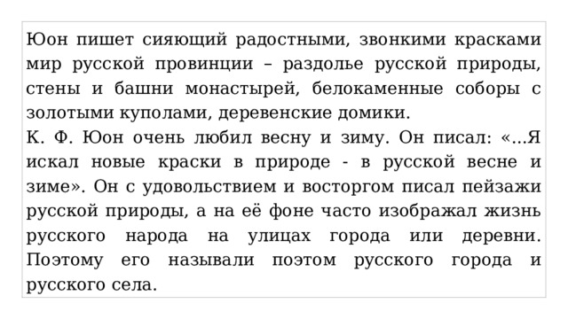 Юон пишет сияющий радостными, звонкими красками мир русской провинции – раздолье русской природы, стены и башни монастырей, белокаменные соборы с золотыми куполами, деревенские домики. К. Ф. Юон очень любил весну и зиму. Он писал: «...Я искал новые краски в природе - в русской весне и зиме». Он с удовольствием и восторгом писал пейзажи русской природы, а на её фоне часто изображал жизнь русского народа на улицах города или деревни. Поэтому его называли поэтом русского города и русского села. 