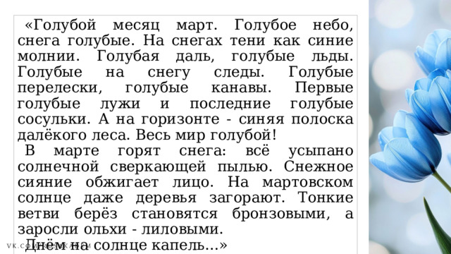 «Голубой месяц март. Голубое небо, снега голубые. На снегах тени как синие молнии. Голубая даль, голубые льды. Голубые на снегу следы. Голубые перелески, голубые канавы. Первые голубые лужи и последние голубые сосульки. А на горизонте - синяя полоска далёкого леса. Весь мир голубой! В марте горят снега: всё усыпано солнечной сверкающей пылью. Снежное сияние обжигает лицо. На мартовском солнце даже деревья загорают. Тонкие ветви берёз становятся бронзовыми, а заросли ольхи - лиловыми. Днём на солнце капель...» Н. Сладков 