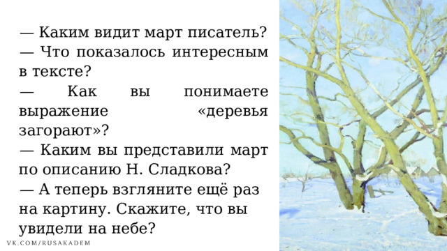 —  Каким видит март писатель? —  Что показалось интересным в тексте? —  Как вы понимаете выражение «деревья загорают»? —  Каким вы представили март по описанию Н. Сладкова? —  А теперь взгляните ещё раз на картину. Скажите, что вы увидели на небе? 