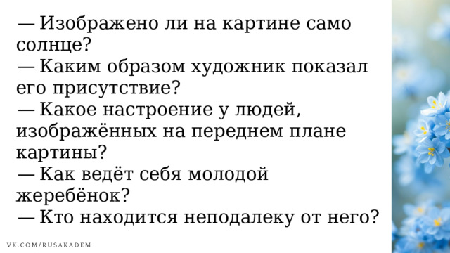 —  Изображено ли на картине само солнце? —  Каким образом художник показал его присутствие? —  Какое настроение у людей, изображённых на переднем плане картины? —  Как ведёт себя молодой жеребёнок? —  Кто находится неподалеку от него? 