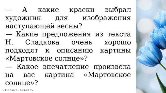 —  А какие краски выбрал художник для изображения наступающей весны? —  Какие предложения из текста Н. Сладкова очень хорошо подходят к описанию картины «Мартовское солнце»? —  Какое впечатление произвела на вас картина «Мартовское солнце»? 