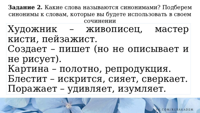 Задание 2. Какие слова называются синонимами? Подберем синонимы к словам, которые вы будете использовать в своем сочинении Художник – живописец, мастер кисти, пейзажист. Создает – пишет (но не описывает и не рисует). Картина – полотно, репродукция. Блестит – искрится, сияет, сверкает. Поражает – удивляет, изумляет. 