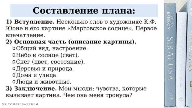 Составление плана: 1) Вступление.  Несколько слов о художнике К.Ф. Юоне и его картине «Мартовское солнце». Первое впечатление. 2) Основная часть (описание картины). Общий вид, настроение. Небо и солнце (свет). Снег (цвет, состояние). Деревья и природа. Дома и улица. Люди и животные. Общий вид, настроение. Небо и солнце (свет). Снег (цвет, состояние). Деревья и природа. Дома и улица. Люди и животные. 3) Заключение.  Мои мысли; чувства, которые вызывает картина. Чем она меня тронула? 
