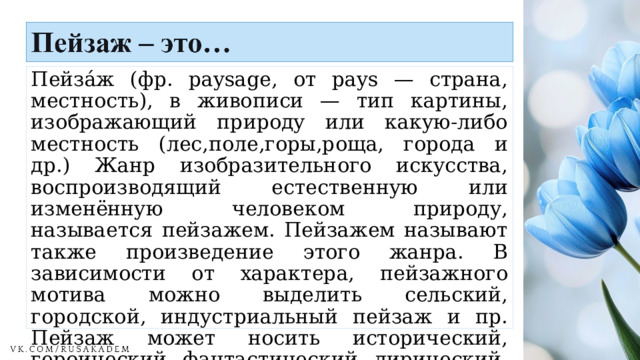 Пейза́ж (фр. paysage, от pays — страна, местность), в живописи — тип картины, изображающий природу или какую-либо местность (лес,поле,горы,роща, города и др.) Жанр изобразительного искусства, воспроизводящий естественную или изменённую человеком природу, называется пейзажем. Пейзажем называют также произведение этого жанра. В зависимости от характера, пейзажного мотива можно выделить сельский, городской, индустриальный пейзаж и пр. Пейзаж может носить исторический, героический, фантастический, лирический, эпический характер. 