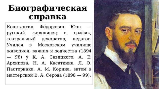 Биографическая справка Константин Фёдорович Юон — русский живописец и график, театральный декоратор, педагог. Учился в Московском училище живописи, ваяния и зодчества (1894 — 98) у К. А. Савицкого, А. Е. Архипова, Н. А. Касаткина, Л. О. Пастернака, А. М. Корина, затем в мастерской В. А. Серова (1898 — 99). 