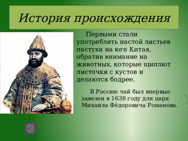 История происхождения  Первыми стали употреблять настой листьев пастухи на юге Китая, обратив внимание на животных, которые щиплют листочки с кустов и делаются бодрее.   В Россию чай был впервые завезен в 1638 году для царя Михаила Фёдоровича Романова. 