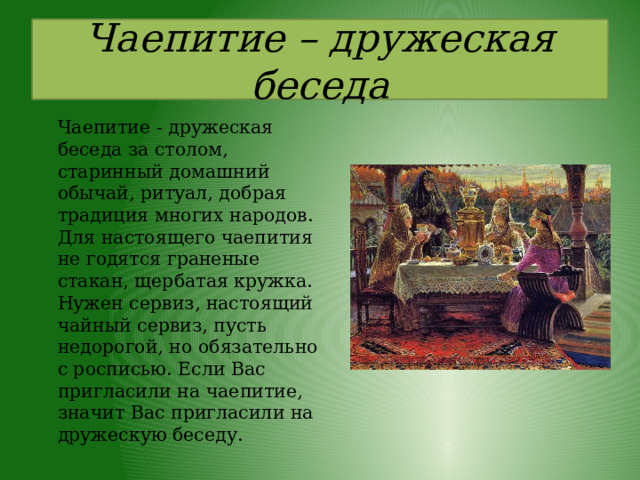 Чаепитие – дружеская беседа   Чаепитие - дружеская беседа за столом, старинный домашний обычай, ритуал, добрая традиция многих народов. Для настоящего чаепития не годятся граненые стакан, щербатая кружка. Нужен сервиз, настоящий чайный сервиз, пусть недорогой, но обязательно с росписью. Если Вас пригласили на чаепитие, значит Вас пригласили на дружескую беседу. 
